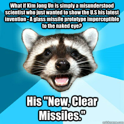 What if Kim Jong Un is simply a misunderstood scientist who just wanted to show the U.S his latest invention - A glass missile prototype imperceptible to the naked eye? His 