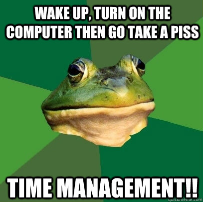 Wake up, turn on the computer then go take a piss time management!!  Foul Bachelor Frog