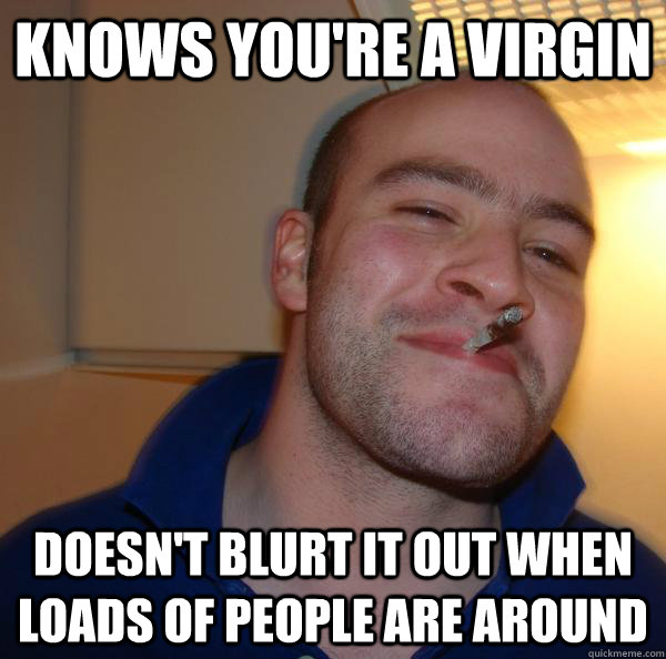 knows you're a virgin doesn't blurt it out when loads of people are around - knows you're a virgin doesn't blurt it out when loads of people are around  Good Guy Greg 