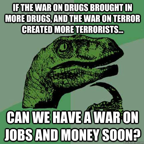 If the War on drugs brought in more drugs, and the war on terror created more terrorists... Can we have a war on jobs and money soon? - If the War on drugs brought in more drugs, and the war on terror created more terrorists... Can we have a war on jobs and money soon?  Philosoraptor