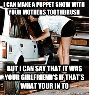 I can make a puppet show with your mothers toothbrush But I can say that it was your girlfriend's if that's what your in to  Karma Whore