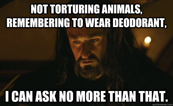 Not torturing animals, remembering to wear deodorant, I can ask no more than that. - Not torturing animals, remembering to wear deodorant, I can ask no more than that.  Grateful Thorin