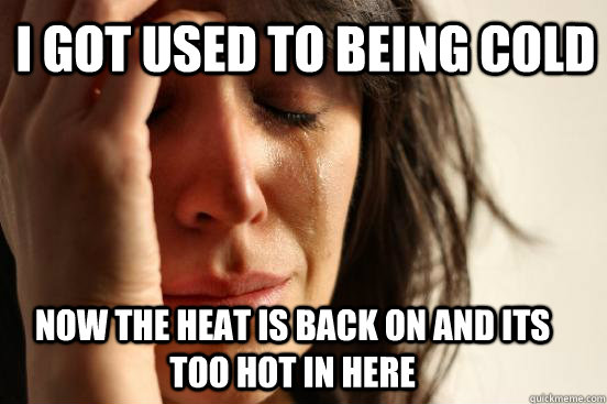 i got used to being cold now the heat is back on and its too hot in here  First World Problems