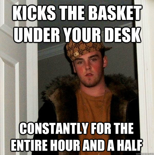 kICKS THE basket under your desk Constantly for the entire hour and a half  Scumbag Steve