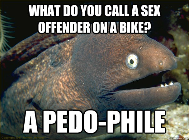 What do you call a sex offender on a bike? a pedo-phile  Bad Joke Eel