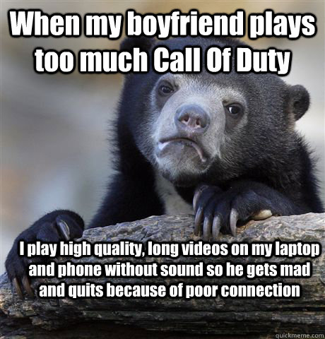 When my boyfriend plays too much Call Of Duty I play high quality, long videos on my laptop and phone without sound so he gets mad and quits because of poor connection  Confession Bear