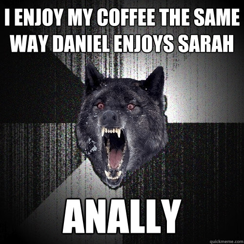 I enjoy my coffee the same way DANIEL enjoys SARAH Anally  Insanity Wolf