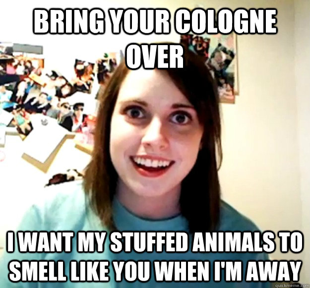 BRING YOUR COLOGNE OVER I WANT MY STUFFED ANIMALS TO SMELL LIKE YOU WHEN I'M AWAY  Overly Attached Girlfriend
