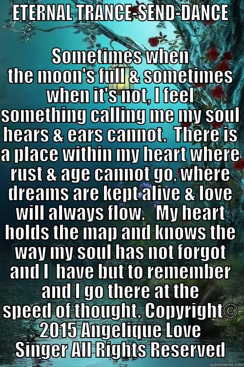 ETERNAL TRANCE-SEND-DANCE SOMETIMES WHEN THE MOON'S FULL & SOMETIMES WHEN IT'S NOT, I FEEL SOMETHING CALLING ME MY SOUL HEARS & EARS CANNOT.  THERE IS A PLACE WITHIN MY HEART WHERE RUST & AGE CANNOT GO, WHERE DREAMS ARE KEPT ALIVE & LOVE WILL ALWAYS FLOW.   MY HEART HOLDS THE MAP  Misc