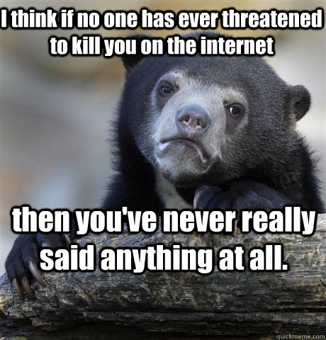 I think if no one has ever threatened to kill you on the internet then you've never really said anything at all.  Confession Bear
