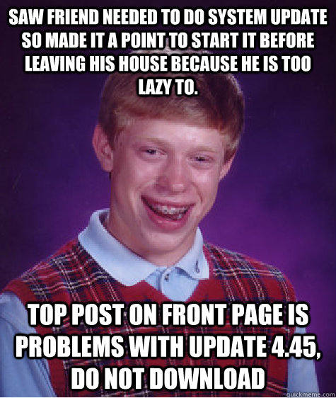 Saw friend needed to do system update so made it a point to start it before leaving his house because he is too lazy to. Top post on front page is problems with update 4.45, do not download  Bad Luck Brian
