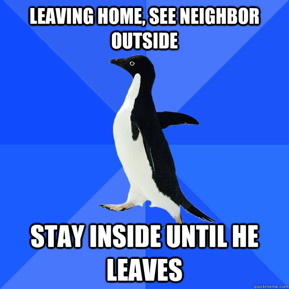 Leaving home, see neighbor outside Stay inside until he leaves  Socially Awkward Penguin