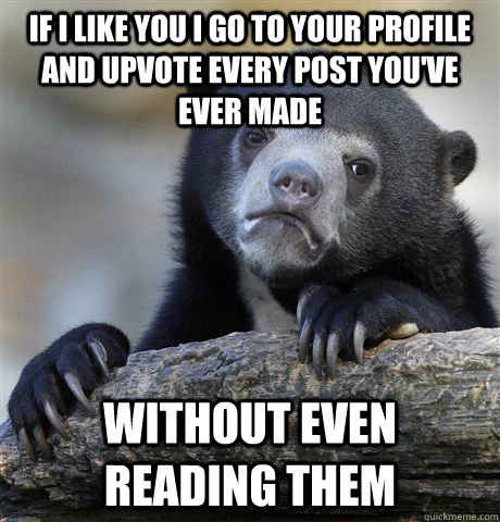 If I like you I go to your profile and upvote every post you've ever made without even reading them  Confession Bear