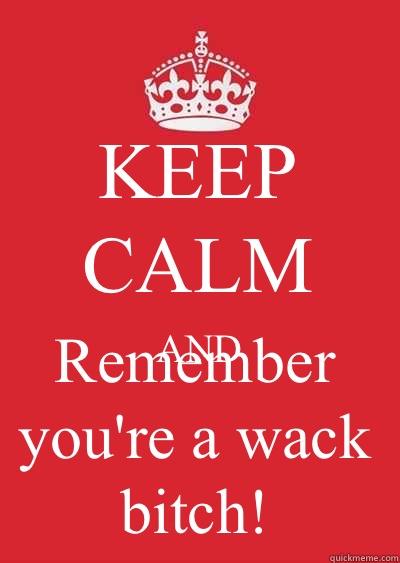 KEEP CALM AND Remember you're a wack bitch!   Keep calm or gtfo