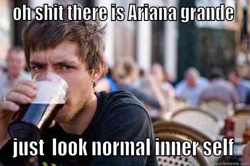 OH SHIT THERE IS ARIANA GRANDE JUST  LOOK NORMAL INNER SELF Lazy College Senior