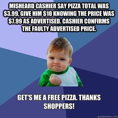 Misheard cashier say pizza total was $3.99, give him $10 knowing the price was $7.99 as advertised. Cashier confirms the faulty advertised price.   Get's me a free pizza. Thanks Shoppers!  Success Kid