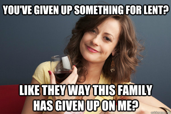 You've given up something for Lent? like they way this family has given up on me?  Forever Resentful Mother