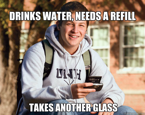Drinks water, needs a refill  takes another glass  College Freshman
