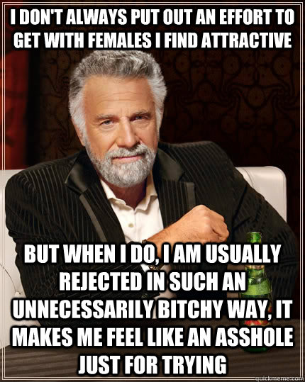 I don't always put out an effort to get with females I find attractive but when I do, I am usually rejected in such an unnecessarily bitchy way, it makes me feel like an asshole just for trying  The Most Interesting Man In The World