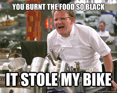 yOU BURNT THE FOOD SO BLACK IT STOLE MY BIKE - yOU BURNT THE FOOD SO BLACK IT STOLE MY BIKE  Chef Ramsay