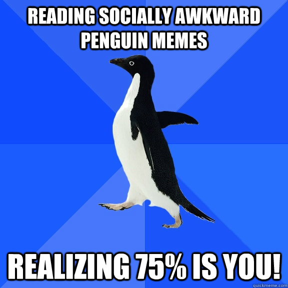 Reading socially awkward penguin memes realizing 75% is you!  Socially Awkward Penguin