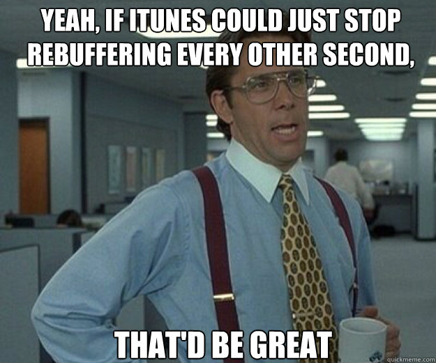 Yeah, if itunes could just stop rebuffering every other second, THAT'D BE GREAT  that would be great