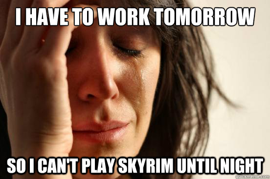 I have to work tomorrow So I can't play skyrim until night  First World Problems