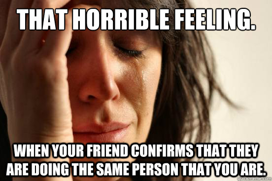 That horrible feeling. When your friend confirms that they are doing the same person that you are.   First World Problems