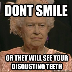 Dont Smile Or they will see your disgusting teeth  unimpressed queen