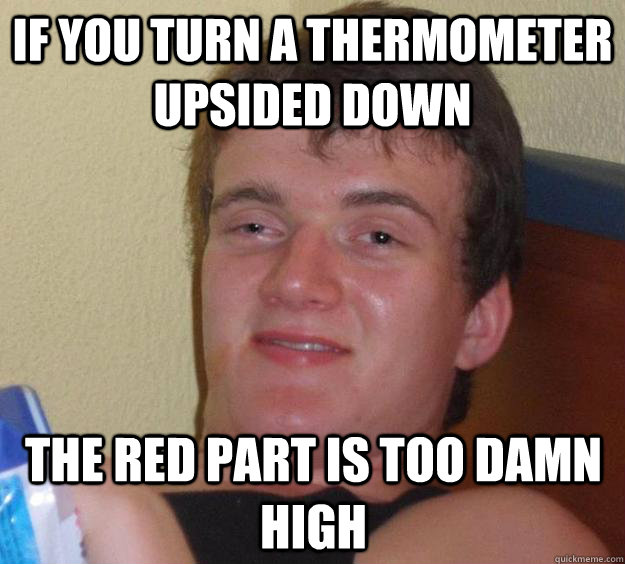 If you turn a thermometer upsided down The red part is too damn high  10 Guy