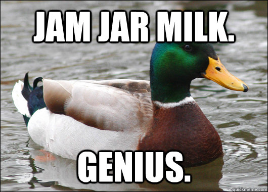 jam jar milk. Genius.  Actual Advice Mallard
