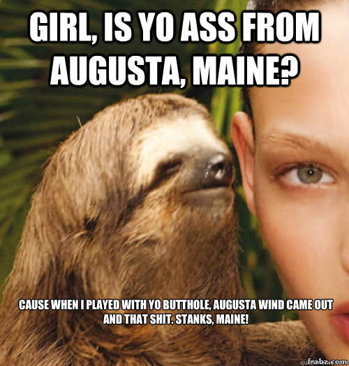 girl, is yo ass from augusta, maine? cause when i played with yo butthole, augusta wind came out and that shit. stanks, maine!
  rape sloth