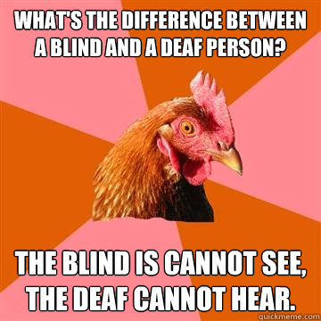 What's the difference between a blind and a deaf person? The blind is cannot see, the deaf cannot hear.  Anti-Joke Chicken