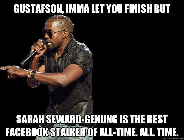 Gustafson, IMMA LET YOU FINISH BUT Sarah Seward-Genung is the best Facebook stalker of ALL-TIME. ALL. TIME. - Gustafson, IMMA LET YOU FINISH BUT Sarah Seward-Genung is the best Facebook stalker of ALL-TIME. ALL. TIME.  Kanye West Christmas