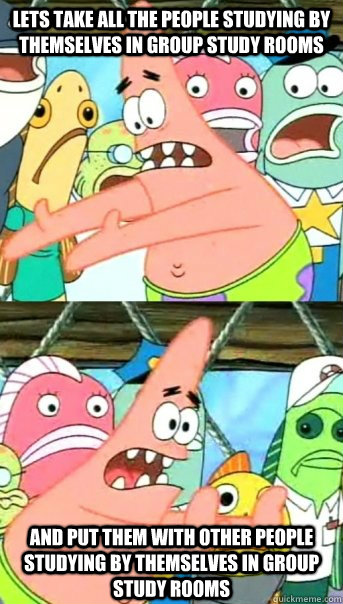 Lets take all the people studying by themselves in group study rooms And put them with other people studying by themselves in group study rooms  Push it somewhere else Patrick