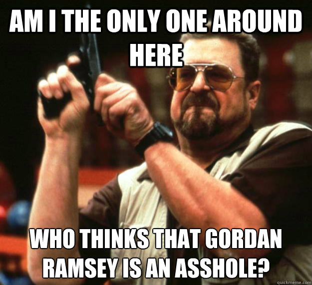 Am I the only one around here Who thinks that Gordan Ramsey is an asshole? - Am I the only one around here Who thinks that Gordan Ramsey is an asshole?  Angry Walter