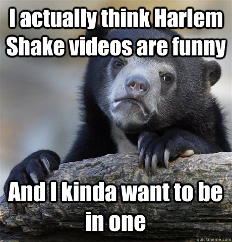 I actually think Harlem Shake videos are funny And I kinda want to be in one  Confession Bear