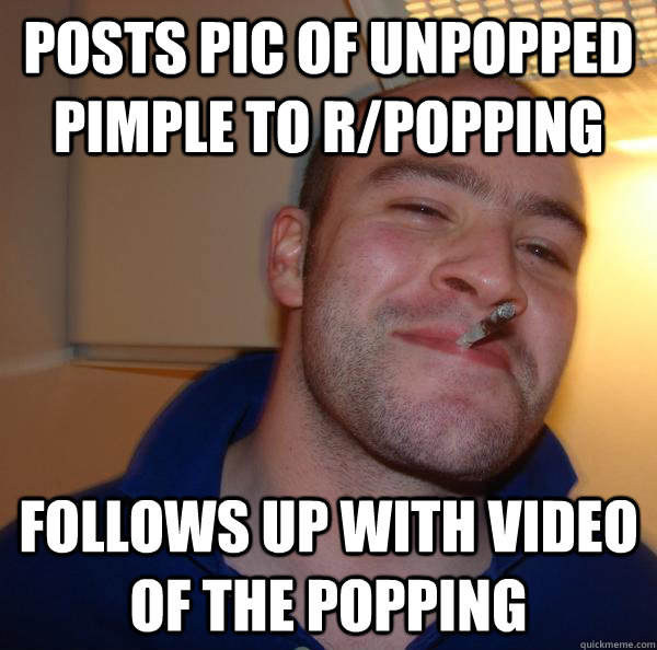 Posts pic of unpopped pimple to r/popping Follows up with video of the popping - Posts pic of unpopped pimple to r/popping Follows up with video of the popping  Misc