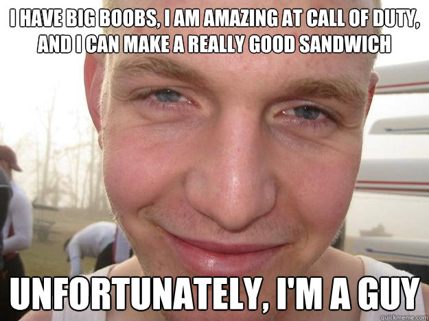 i have big boobs, i am amazing at call of duty, and i can make a really good sandwich unfortunately, i'm a guy  
