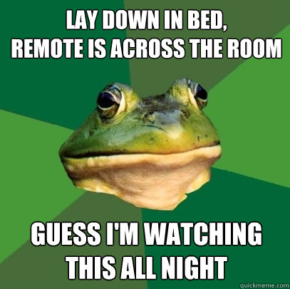 Lay down in bed, 
remote is across the room Guess I'm watching this all night  Foul Bachelor Frog