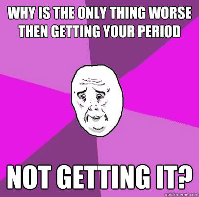 WhY IS THE ONLY THING WORSE THEN GETTING YOUR PERIOD NOT GETTING IT?  LIfe is Confusing