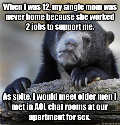 When I was 12, my single mom was never home because she worked 2 jobs to support me. As spite, I would meet older men I met in AOL chat rooms at our apartment for sex. - When I was 12, my single mom was never home because she worked 2 jobs to support me. As spite, I would meet older men I met in AOL chat rooms at our apartment for sex.  Confession Bear