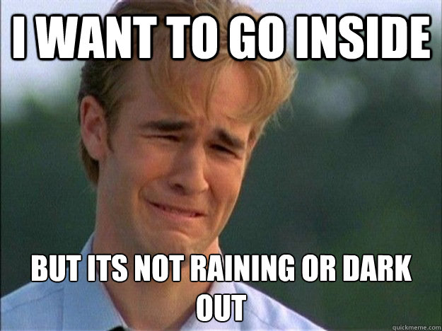 I want to go inside  but its not raining or dark out  1990s