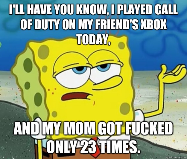 I'll have you know, I played Call of Duty on my friend's Xbox today, And my mom got fucked only 23 times.  Tough Spongebob