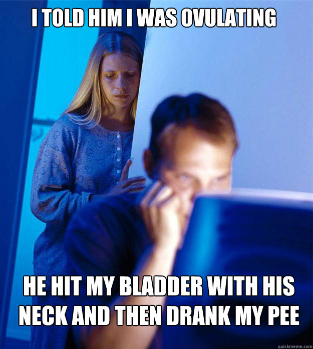 I told him I was ovulating He hit my bladder with his neck and then drank my pee  Redditors Wife