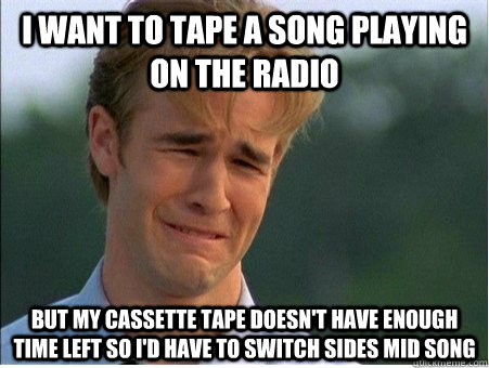 I want to tape a song playing on the radio but my cassette tape doesn't have enough time left so I'd have to switch sides mid song  1990s Problems