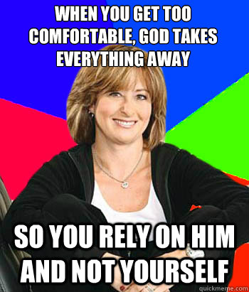 When you get too comfortable, god takes everything away so you rely on him and not yourself  Sheltering Suburban Mom