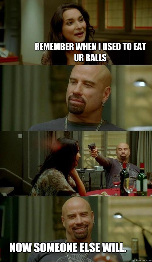 Remember when I used to eat ur balls Now someone else will.  Skinhead John