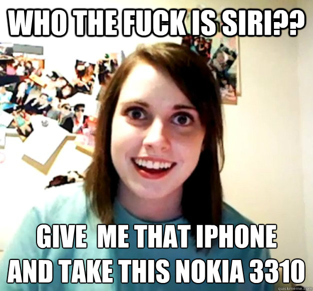WHO THE FUCK IS SIRI?? GIVE  ME THAT iPhONE 
AND TAKE THIS NOKIA 3310 - WHO THE FUCK IS SIRI?? GIVE  ME THAT iPhONE 
AND TAKE THIS NOKIA 3310  Overly Attached Girlfriend