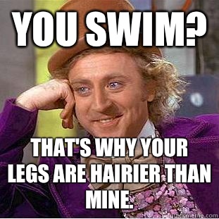 You swim? That's why your legs are hairier than mine.   Creepy Wonka